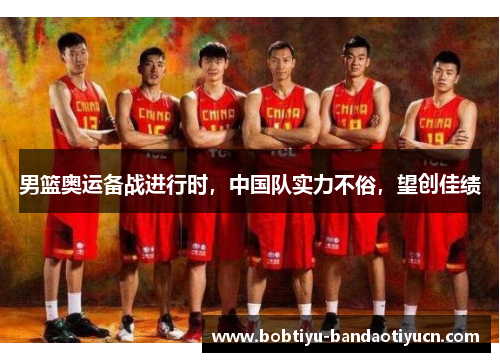 男篮奥运备战进行时，中国队实力不俗，望创佳绩