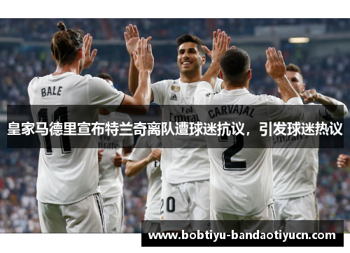 皇家马德里宣布特兰奇离队遭球迷抗议，引发球迷热议