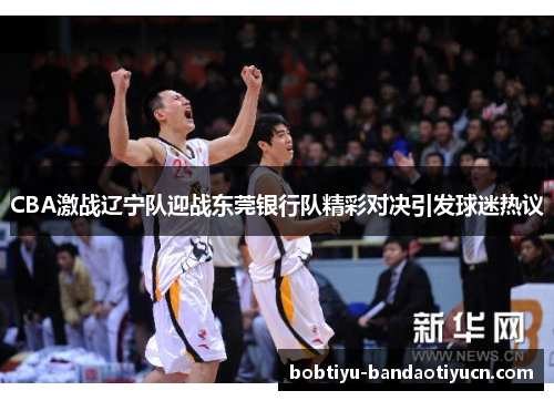 CBA激战辽宁队迎战东莞银行队精彩对决引发球迷热议