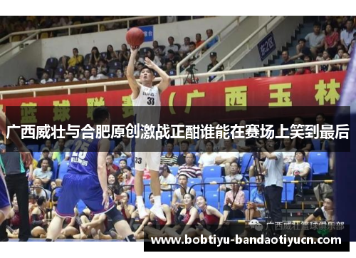 广西威壮与合肥原创激战正酣谁能在赛场上笑到最后