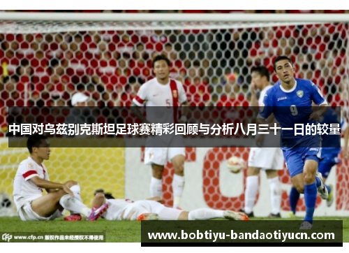 中国对乌兹别克斯坦足球赛精彩回顾与分析八月三十一日的较量