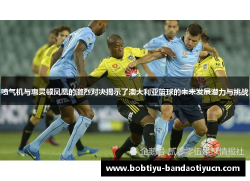 喷气机与惠灵顿凤凰的激烈对决揭示了澳大利亚篮球的未来发展潜力与挑战
