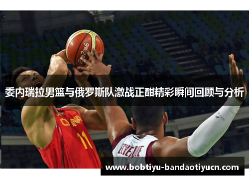 委内瑞拉男篮与俄罗斯队激战正酣精彩瞬间回顾与分析