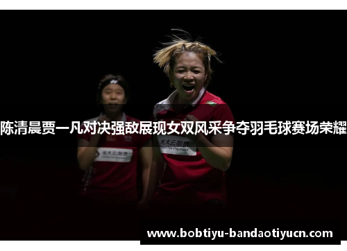 陈清晨贾一凡对决强敌展现女双风采争夺羽毛球赛场荣耀